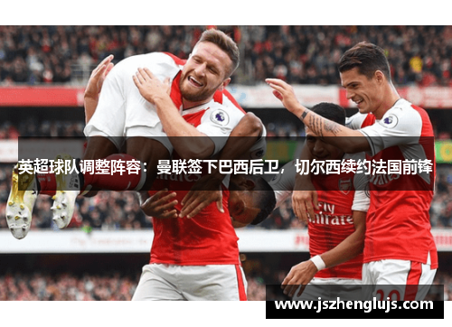 英超球队调整阵容：曼联签下巴西后卫，切尔西续约法国前锋
