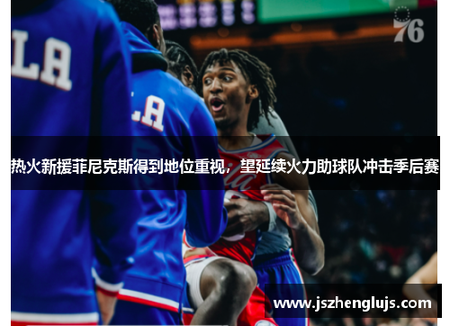 热火新援菲尼克斯得到地位重视，望延续火力助球队冲击季后赛