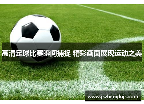高清足球比赛瞬间捕捉 精彩画面展现运动之美