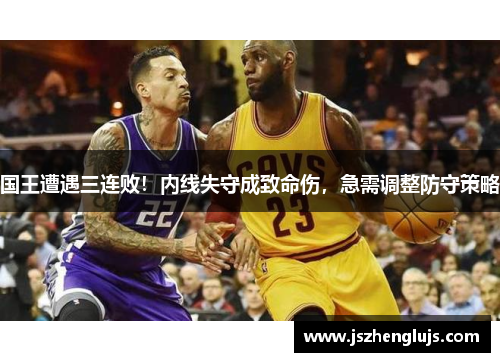 国王遭遇三连败！内线失守成致命伤，急需调整防守策略