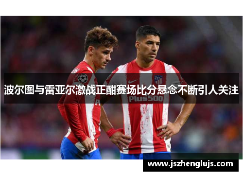 波尔图与雷亚尔激战正酣赛场比分悬念不断引人关注