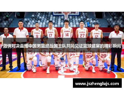 激情对决直播中国男篮迎战国王队共同见证篮球盛宴的精彩瞬间